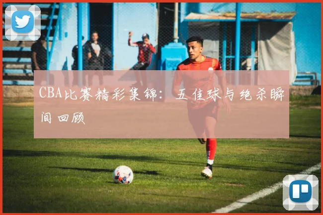 CBA比赛精彩集锦：五佳球与绝杀瞬间回顾