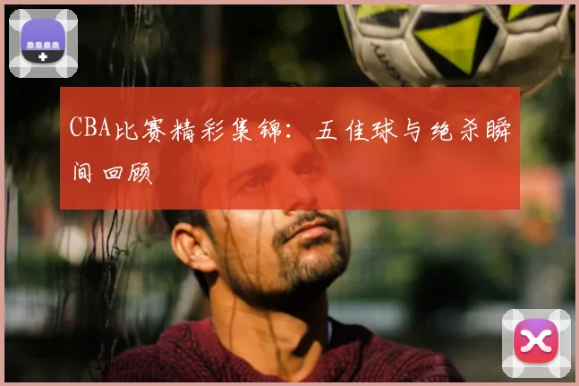 CBA比赛精彩集锦:五佳球与绝杀瞬间回顾