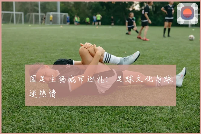 国足主场城市巡礼：足球文化与球迷热情