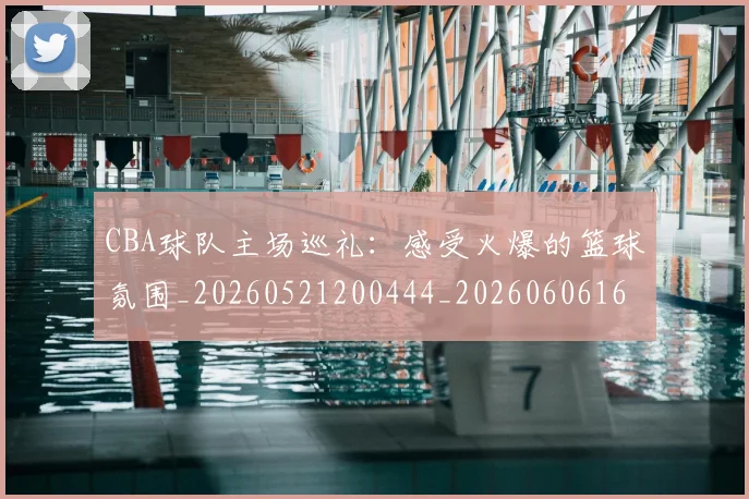 CBA球队主场巡礼:感受火爆的篮球氛围_20260521200444_20260606165308